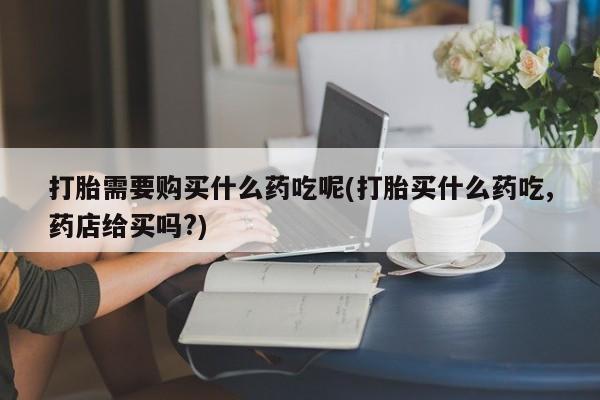 打胎药购买联系私人微信打胎需要购买什么药吃呢(打胎买什么药吃,药店给买吗?)